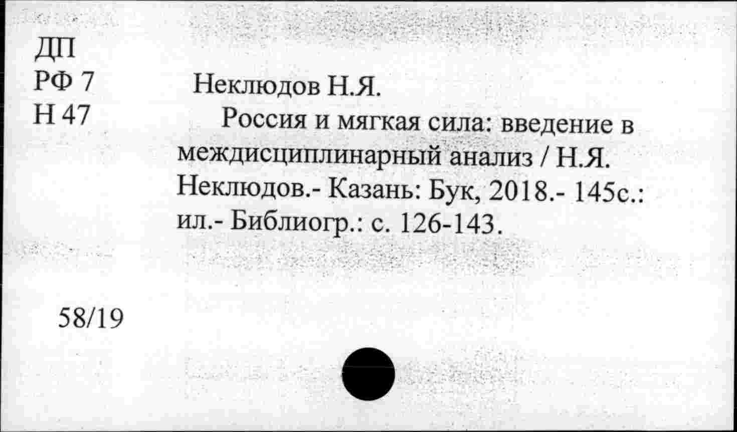 ﻿РФ 7
Н47
Неклюдов Н.Я.
Россия и мягкая сила: введение в междисциплинарный анализ / Н.Я. Неклюдов.- Казань: Бук, 2018,- 145с.: ил.- Библиогр.: с. 126-143.
58/19